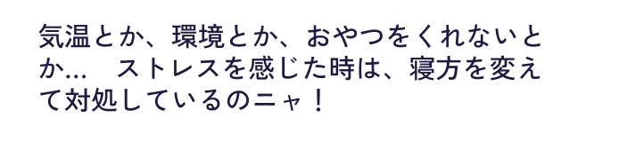 気温とか、環境とか、​おやつをくれないとか…​ストレスを感じた時は、​寝方を変えて対処しているのニャ！​