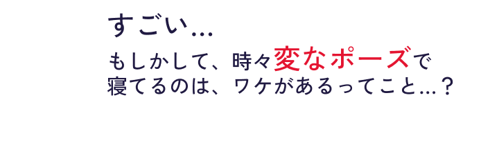 すごい…​もしかして、時々変なポーズで​寝てるのは、ワケがあるってこと…？