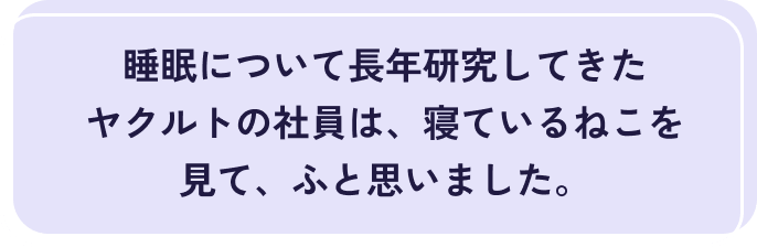 睡眠について長年研究してきたヤクルトの社員は、寝ているねこを見て、ふと思いました。