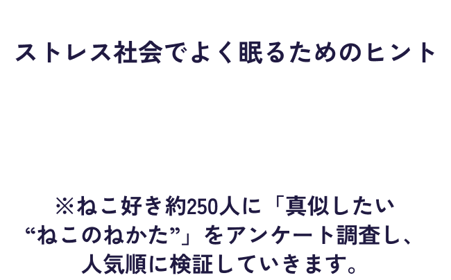 ねこが寝るポーズに、ストレス社会でよく眠るためのヒントが隠されている…!?​ヤクルト社員が、“ねこのねかた”を実践して、検証してみました。※猫好き約250人に「真似したい“ねこのねかた”」をアンケート調査し、人気順に検証していきます。​