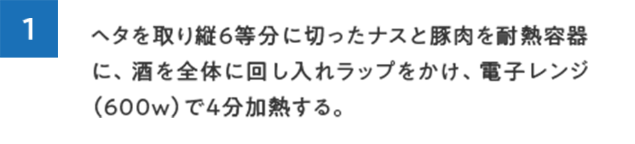 1.ヘタを取り縦６等分に切ったナスと豚肉を耐熱容器に、酒を全体に回し入れラップをかけ、電子レンジ（600w）で4分加熱する。