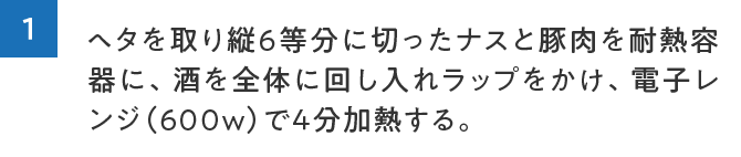 1.ヘタを取り縦６等分に切ったナスと豚肉を耐熱容器に、酒を全体に回し入れラップをかけ、電子レンジ（600w）で4分加熱する。