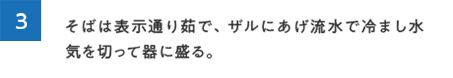 3.そばは表示通り茹で、ザルにあげ流水で冷まし水気を切って器に盛る。