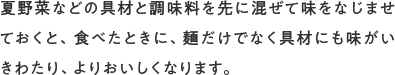 夏野菜などの具材と調味料を先に混ぜて味をなじませておくと、食べたときに、麺だけでなく具材にも味がいきわたり、よりおいしくなります。