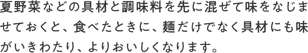 夏野菜などの具材と調味料を先に混ぜて味をなじませておくと、食べたときに、麺だけでなく具材にも味がいきわたり、よりおいしくなります。