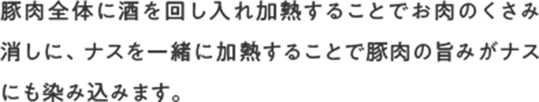 豚肉全体に酒を回し入れ加熱することでお肉のくさみ消しに、ナスを一緒に加熱することで豚肉の旨みがナスにも染み込みます。