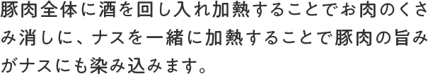 豚肉全体に酒を回し入れ加熱することでお肉のくさみ消しに、ナスを一緒に加熱することで豚肉の旨みがナスにも染み込みます。