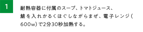 1.耐熱容器に付属のスープ、トマトジュース、鯖を入れかるくほぐしながらまぜ、電子レン（600W）で2分30秒加熱する。