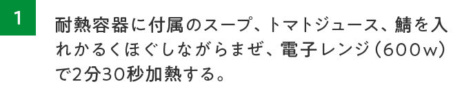 1.耐熱容器に付属のスープ、トマトジュース、鯖を入れかるくほぐしながらまぜ、電子レン（600W）で2分30秒加熱する。