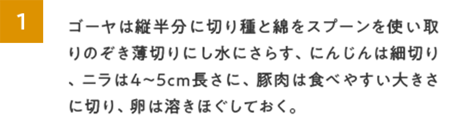 1.ゴーヤは縦半分に切り種と綿をスプーンを使い取りのぞき薄切りにし水にさらす、にんじんは細切り、ニラは4～5cm長さに、豚肉は食べやすい大きさに切り、卵は溶きほぐしておく。