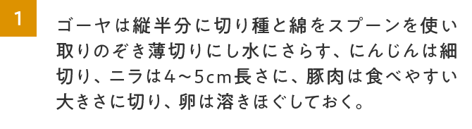 1.ゴーヤは縦半分に切り種と綿をスプーンを使い取りのぞき薄切りにし水にさらす、にんじんは細切り、ニラは4～5cm長さに、豚肉は食べやすい大きさに切り、卵は溶きほぐしておく。