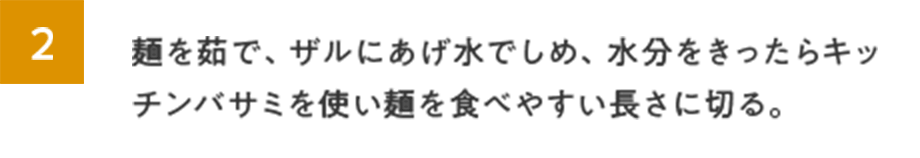 2.麺を茹で、ザルにあげ水でしめ、水分をきったらキッチンバサミを使い麺を食べやすい長さに切る。