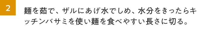 2.麺を茹で、ザルにあげ水でしめ、水分をきったらキッチンバサミを使い麺を食べやすい長さに切る。