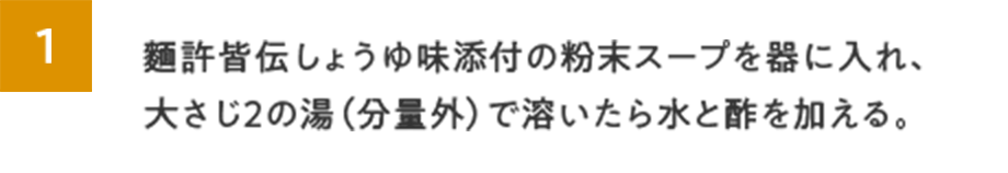 1.麵許皆伝しょうゆ味添付の粉末スープを器に入れ、大さじ２の湯（分量外）で溶いたら水と酢を加える。