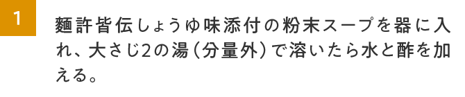 1.麵許皆伝しょうゆ味添付の粉末スープを器に入れ、大さじ２の湯（分量外）で溶いたら水と酢を加える。