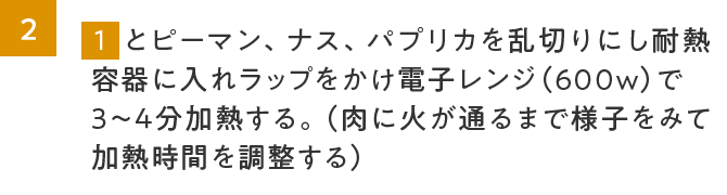 2.1とピーマン、ナス、パプリカを乱切りにし耐熱容器に入れラップをかけ電子レンジ（600w）で3～4分加熱する。（肉に火が通るまで様子をみて加熱時間を調整する）