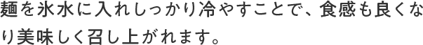 麺を氷水に入れしっかり冷やすことで、食感も良くなり美味しく召し上がれます。