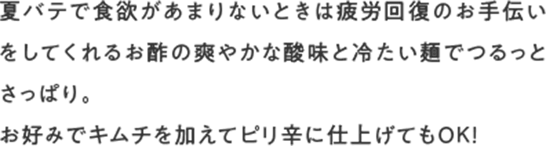 夏バテで食欲があまりないときは疲労回復のお手伝いをしてくれるお酢の爽やかな酸味と冷たい麺でつるっとさっぱり。お好みでキムチを加えてピリ辛に仕上げてもOK!