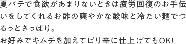 夏バテで食欲があまりないときは疲労回復のお手伝いをしてくれるお酢の爽やかな酸味と冷たい麺でつるっとさっぱり。お好みでキムチを加えてピリ辛に仕上げてもOK!